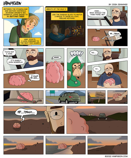 Comic strip. Vampigeon by Josh Jennings. Panel 1: Link from Legend of Zelda, Skyward Sword is exhausted. Caption: Between the stamina bar and motion controls, Skyward Sword's big gameplay thing seems to be *getting tired.* Caption: Very 2020's. I look forward to the next few games. Panel 2: Link from Breath of the Wild lays in bed, holding his Shiekah Slate in front of him. Caption: Breath of the Wild 2. Caption: Use the Shiekah Slate to watch a whole TV show in a day, feeling nothing. Panel 3: Me, the artist, sits at a drawing table. Josh: Hmm...what should the third panel be? Panel 4: My brain sits on the floor in front of me. Brain: NF...Tingle. Panel 5: Angle on me. Josh: That's not a joke. It's barely even wordplay. Panel 6: Brain: It could be like... Panel 7: Brain strains with effort. Brain: Hrnnnn... Panel 8: A NFT Ape appears, dressed as Tingle Panel 9: Josh: No... Panel 10: Josh embraces the brain. Josh: No... Panel 11:  The brain is in a car seat, with a buckled seatbelt. Panel 12: A car drives along a freeway. Panel 13: The car pulls up to a beach. A sign welcomes them. Panel 14: Josh sets the brain down on the shore. Panel 15: Josh walks away, as the brain looks on, forlornly. Brain: NF...Tingle... Panel 16: The car pulls away. Panel 17: The brain sits on the shore. Panel 18: The tide washes in... Panel 19: ...and washes out, taking the brain with it.
