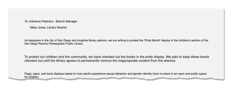 To: Adrianne Peterson, Branch Manager and
Misty Jones, Library Director, As taxpayers in the city of San Diego and longtime library patrons, we are writing to protest the ‘Pride Month’ display in the children’s section of the San Diego Rancho Penasquitos Public Library. To protect our children and the community, we have checked out the books in the pride display. We plan to keep these books checked out until the library agrees to permanently remove the inappropriate content from the shelves. Flags, signs, and book displays based on how adults experience sexual attraction and gender identity have no place in an open and public space for children. 