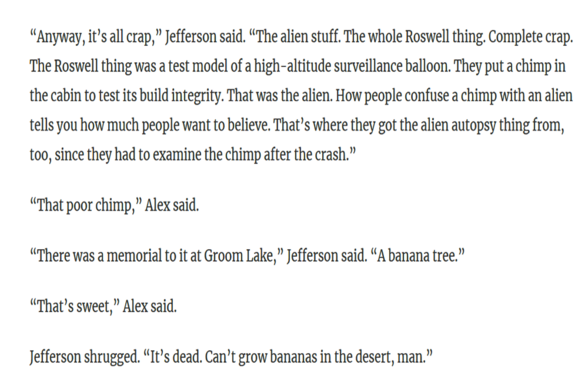 “Anyway, it’s all crap,” Jefferson said. “The alien stuff. The whole Roswell thing. Complete crap. The Roswell thing was a test model of a high-altitude surveillance balloon. They put a chimp in the cabin to test its build integrity. That was the alien. How people confuse a chimp with an alien tells you how much people want to believe. That’s where they got the alien autopsy thing from, too, since they had to examine the chimp after the crash.”

“That poor chimp,” Alex said.

“There was a memorial to it at Groom Lake,” Jefferson said. “A banana tree.”

“That’s sweet,” Alex said.

Jefferson shrugged. “It’s dead. Can’t grow bananas in the desert, man.”