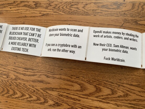 A row of stickers that were printed in a thermal home printer. One says “there is no use for blockchain that can’t be solved cheaper, better, and more reliably with existing tech”. Another says "Worldcoin wants to scan and store your biometric data. If you see a cyrptobro with an orb, run the other way." A third sticker says "OpenAI makes money by stealing the work of artists, coders, and writers. Now their CEO, Sam Altman, wants your biometric data. Fuck Worldcoin."

The labels are all simple black text on white 4" by 6" label paper. 