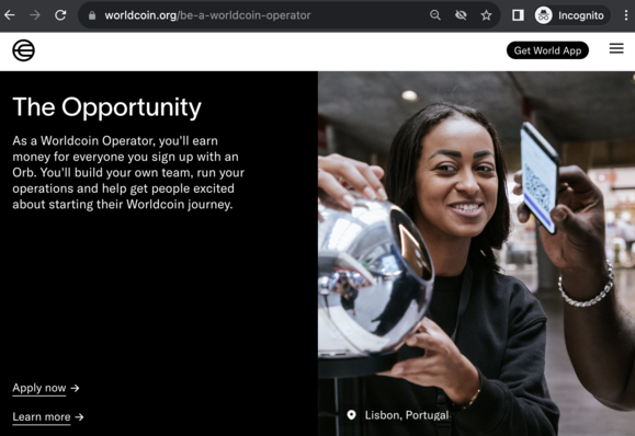 A screenshot from https://worldcoin.org/be-a-worldcoin-operator that says “The Opportunity
As a Worldcoin Operator, you'll earn money for everyone you sign up with an Orb. You'll build your own team, run your operations and help get people excited about starting their Worldcoin journey. “

It shows a woman scanning a nearby man with a metallic orb in her hands.