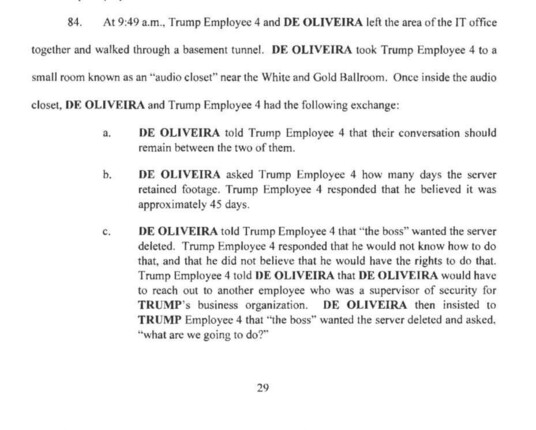 84. At 9:49 a.m., Trump Employee 4 and DE OLIVEIRA left the area of the IT office

together and walked through a basement tunnel. DE OLIVEIRA took Trump Employee 4 to a
small room known as an "audio closet" near the White and Gold Ballroom. Once inside the audio
closet, DE OLIVEIRA and Trump Employee 4 had the following exchange:
a.
b.
C.
DE OLIVEIRA told Trump Employee 4 that their conversation should remain between the two of them.
DE OLIVEIRA asked Trump Employee 4 how many days the server retained footage. Trump Employee 4 responded that he believed it was approximately 45 days.
DE OLIVEIRA told Trump Employee 4 that "the boss" wanted the server deleted. Trump Employee 4 responded that he would not know how to do that, and that he did not believe that he would have the rights to do that.
Trump Employee 4 told DE OLIVEIRA that DE OLIVEIRA would have to reach out to another employee who was a supervisor of security for TRUMP's business organization. DE OLIVEIRA then insisted to TRUMP Employee 4 that "*the boss" wanted the server deleted and asked,
"what are we going to do?"