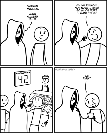 [a hooded figure with a skull for a head stands behind a woman]

Death: Sharon Mullins. Your number is up.
Sharon: Oh no please! Not now! I have so much more I want to do!

[it is revealed that they are standing in line at the deli, and the number on Sharon’s ticket is displayed on the screen]

Sharon: Oh right. 