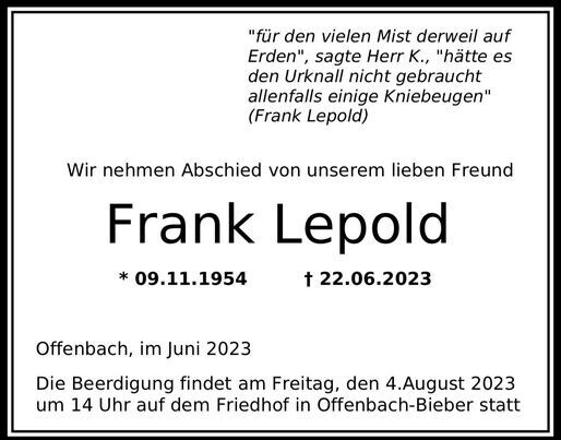 Traueranzeige 

"für den vielen Mist derweil auf 
Erden", sagte Herr K., "hätte es 
den Urknall nicht gebraucht 
allenfalls einige Kniebeugen" 
(Frank Lepold) 

Wir nehmen Abschied von unserem lieben Freund

Frank Lepold 
* 09.11.1954	† 22.06.2023 

Offenbach, im Juni 2023 

Die Beerdigung findet am Freitag, den 4.August 2023 
um 14 Uhr auf dem Friedhof in Offenbach-Sieber statt 