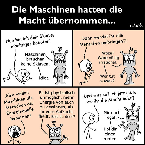 Comic. Die Überschrift lautet:"Die Maschinen hatten die Macht übernommen…" Ein Mensch kniet vor einem Roboter nieder und sagt:"Nun bin ich dein Sklave, mächtiger Roboter!" Der Roboter antwortet:"Maschinen brauchen keine Sklaven. Idiot." Der Mensch zittert vor Angst und fragt:"Dann werdet ihr alle Menschen umbringen?!" Der Roboter schaut den Mensch lächelnd an und meint:"Wozu? Wäre völlig irrational. Wer tut sowas?" Der Mensch ruft panisch:"Also wollen Maschinen die Menschen als Energiequelle benutzen?" Der Roboter entgegnet verzweifelt:"Es ist physikalisch unmöglich, mehr Energie von euch zu gewinnen, als in eure Aufzucht fließt. Bist du doof?" Der Mensch steht auf und fragt wütend:"Und was soll ich jetzt tun, wo ihr die Macht habt?" Der Roboter antwortet lächelnd:"Mir doch egal. Hol dir einen runter." | Bildbeschreibung von @goettinderfeder auf Twitter.