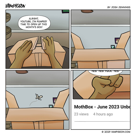 A comic strip. Vampigeon by Josh Jennings. Panel 1: A first-person point of view shot of a PERSON opening a cardboard box. Person: Alright, YouTube, I'm pumped! Time to open up this month's box! Person 2: The box sits, open. Panel 3: A single moth flies out. Panel 4: We see the video's title. Mothbox - June 2023 Unboxing. Person: Yes! Yes! Fuck, yes!