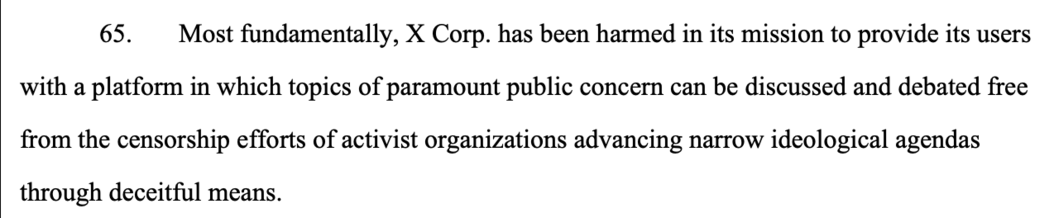 65. Most fundamentally, X Corp. has been harmed in its mission to provide its users
with a platform in which topics of paramount public concern can be discussed and debated free
from the censorship efforts of activist organizations advancing narrow ideological agendas
through deceitful means.