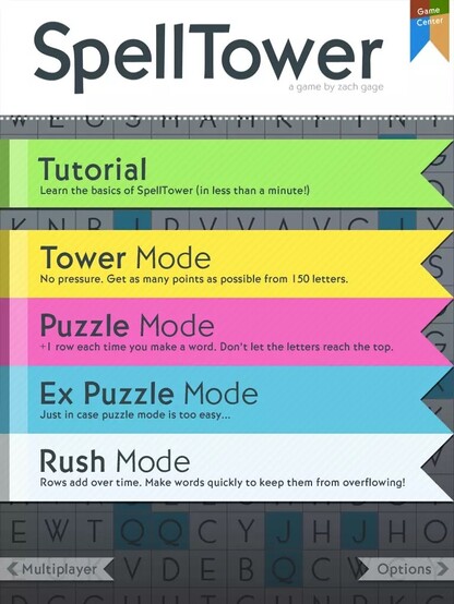 Spelltower for iPhone & iPad, developed by @helvetica@mastodon.gamedev.place (screenshots circa 2012)

Homescreen
Spelltower, a game by Zack Gage. Colorful ribbon buttons stretching across explaining each mode

- Tutorial - Learn the basics of SpellTower (in less than a minute)

- Tower Mode - No pressure. Get as many points as possible from 150 letters.

- Puzzle Mode - +1 row each time you make a word. Don't let the letters reach the top.

- Rush Mode - Rows add over time. Make words quickly to keep them from overflowing.
