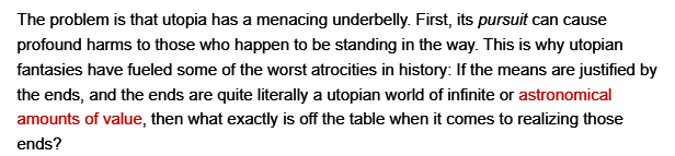 The problem is that utopia has a menacing underbelly. First, its pursuit can cause profound harms to those who happen to be standing in the way. This is why utopian fantasies have fueled some of the worst atrocities in history: If the means are justified by the ends, and the ends are quite literally a utopian world of infinite or astronomical amounts of value, then what exactly is off the table when it comes to realizing those ends? 