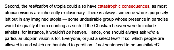 Second, the realization of utopia could also have catastrophic consequences, as most utopian visions are inherently exclusionary. There is always someone who is purposely left out in any imagined utopia — some undesirable group whose presence in paradise would disqualify it from counting as such. If the Christian heaven were to include atheists, for instance, it wouldn't be heaven. Hence, one should always ask who a particular utopian vision is for. Everyone, or just a select few? If so, which people are allowed in and which are banished to perdition, if not sentenced to be anninilated? 
