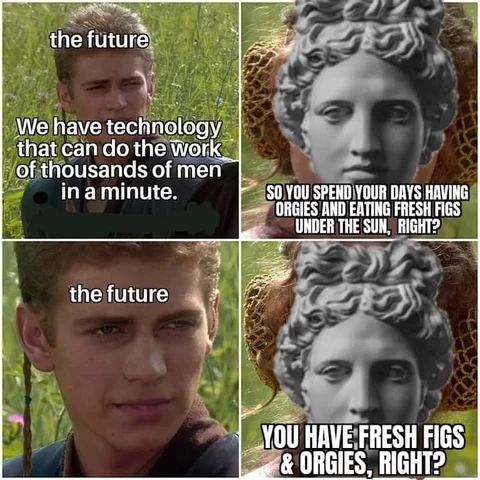 Anakin meme:
“In the future we have technology that can do the work of thousands of men in a minute.”
“So you spend your days having orgies and eating fresh figs under the sun.”
*blank stare*
“You have fresh figs and orgies, right?”