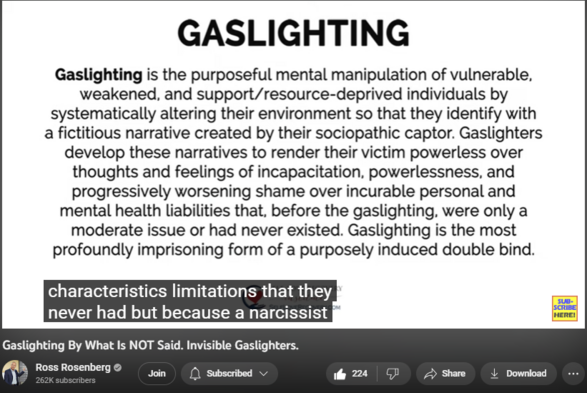 Gaslighting By What Is NOT Said. Invisible Gaslighters.
1,954 views  2 Aug 2023  The Self-Love Recovery Podcast
Ross continues to break new ground with his discoveries about gaslighting, primarily how pathological narcissists use it against their self-love deficient (codependent) victims. While reflecting on his childhood, Ross discovered that gaslighting narratives can be implanted by what someone neglects to say, withholds, or purposely deprives a person of. More information about his contributions on the subject of gaslighting can be found below. 

Everything You Need To Know About Gaslighting: Groundbreaking Information: https://shorturl.at/FI026

ABOUT ROSS ROSENBERG
Ross Rosenberg, M.Ed., LCPC, CADC is a psychotherapist, educator, expert witness, and celebrated author. He is also a global thought leader and clinical expert in codependency, trauma, pathological narcissism, narcissistic abuse, and addictions.

Ross's pioneering codependency contributions are responsible for the sweeping theoretical and practical updates and developing a treatment program that permanently resolves it.

Ross has been featured on national TV and radio and is a regular radio and podcast guest. In addition, he has traveled the world, giving his one-of-a-kind keynote presentations and educational workshops.

His global impact is best illustrated by his YouTube channel with 23 million views and 260,000 subscribers and the sale of 155,000 Human Magnet Syndrome books published in 12 languages.