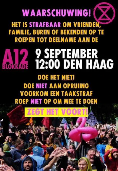 Poster met het symbool van Extinction Rebellion en een foto van een enthousiast demonstrerende menigte:

WAARSCHUWING! 
HET IS *STRAFBAAR* OM VRIENDEN, FAMILIE, BUREN OF BEKENDEN OP TE ROEPEN TOT DEELNAME AAN DE 

A12 BLOKKADE
9 SEPTEMBER
12:00 DEN HAAG

DOE HET NIET!
DOE *NIET* AAN OPRUIING
VOORKOM EEN TAAKSTRAF
ROEP *NIET* OP OM MEE TE DOEN

ZEGT HET VOORT!