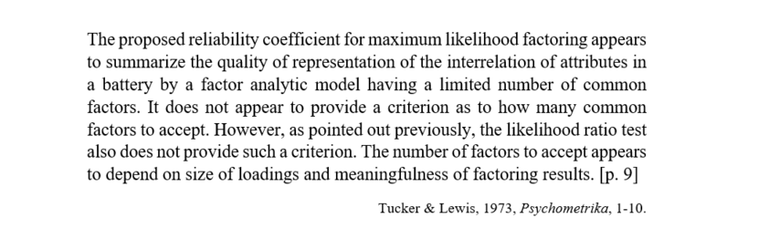 Screenshot of a quote from
Tucker & Lewis, 1973, Psychometrika, 1-10.

The quote:
The proposed reliability coefficient for maximum likelihood factoring appears to summarize the quality of representation of the interrelation of attributes in a battery by a factor analytic model having a limited number of common factors. It does not appear to provide a criterion as to how many common factors to accept. However, as pointed out previously, the likelihood ratio test also does not provide such a criterion. The number of factors to accept appears to depend on size of loadings and meaningfulness of factoring results. [p. 9]
