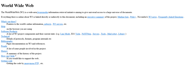 Black text and blue links on white background:

World Wide Web
The WorldWideWeb (W3) is a wide-area hypermedia information retrieval initiative aiming to give universal access to a large universe of documents.

Everything there is online about W3 is linked directly or indirectly to this document, including an executive summary of the project, Mailing lists , Policy , November's W3 news , Frequently Asked Questions .

What's out there?
    Pointers to the world's online information, subjects , W3 servers, etc. 
Help
    on the browser you are using 
Software Products
    A list of W3 project components and their current state. (e.g. Line Mode ,X11 Viola , NeXTStep , Servers , Tools , Mail robot , Library ) 
Technical
    Details of protocols, formats, program internals etc 
Bibliography
    Paper documentation on W3 and references. 
People
    A list of some people involved in the project. 
History
    A summary of the history of the project. 
How can I help ?
    If you would like to support the web.. 
Getting code
    Getting the code by anonymous FTP , etc. 
