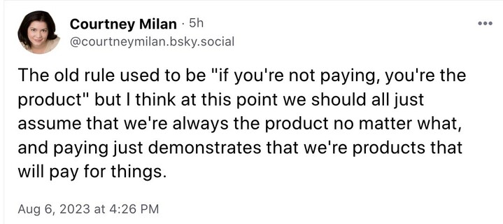 Tex of Aug. 6, 2023 Courtney Milan post on Bluesky: The old rule used to be "if you're not paying, you're the product" but I think at this point we should all just assume that we're always the product no matter what, and paying just demonstrates that we're products that will pay for things.