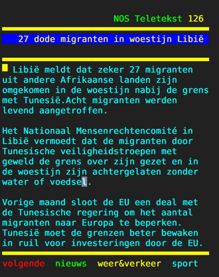 pagina teletekst vandaag: 

27 dode migranten in woestijn Libië 

Libië meldt dat zeker 27 migranten   
 uit andere Afrikaanse landen zijn      
 omgekomen in de woestijn nabij de grens met Tunesië.Acht migranten werden levend aangetroffen.                   
                                        
Het Nationaal Mensenrechtencomité in   
 Libië vermoedt dat de migranten door   
 Tunesische veiligheidstroepen met      
 geweld de grens over zijn gezet en in  
 de woestijn zijn achtergelaten zonder  
 water of voedsel.                      
                                        
 Vorige maand sloot de EU een deal met de Tunesische regering om het aantal migranten naar Europa te beperken. Tunesië moet de grenzen beter bewaken in ruil voor investeringen door de EU.