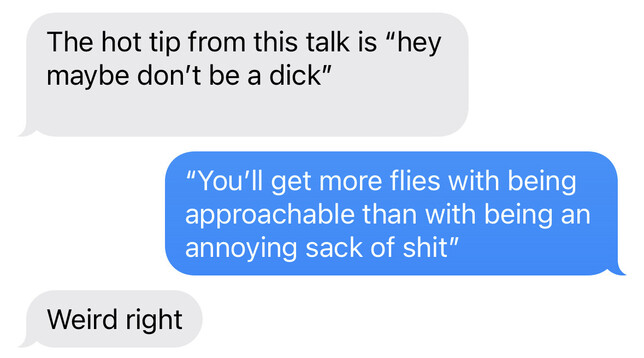 Screenshot of texting:
“The hot tip from this talk is “hey maybe don’t be a dick””
“You’ll get more flies with being approachable than with being an annoying sack of shit”
“Weird right”