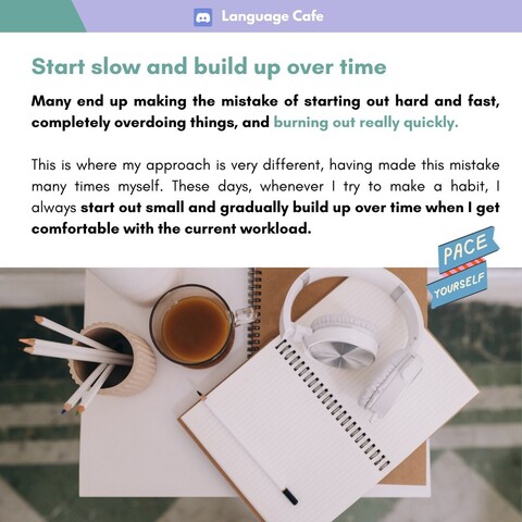 Start slow and build up over time 

Many end up making the mistake of starting out hard and fast, completely overdoing things, and burning out really quickly. This is where my approach is very different, having made this mistake many times myself. These days, whenever | try to make a habit, | always start out small and gradually build up over time when | get comfortable with the current workload.