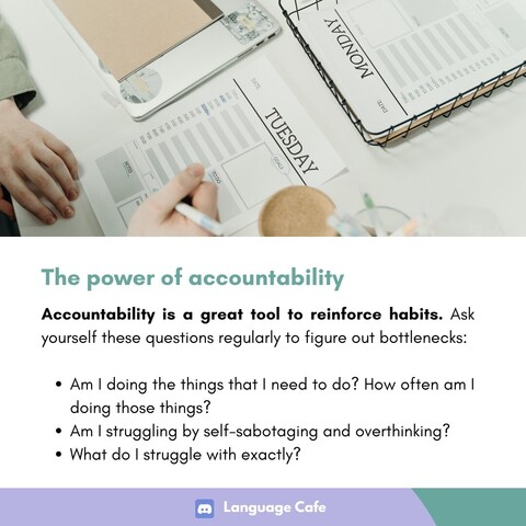 The power of accountability 

Accountability is a great tool to reinforce habits. Ask yourself these questions regularly to figure out bottlenecks: 
- Am I doing the things that I need to do? How often am I doing those things?
- Am | struggling by self-sabotaging and overthinking?
- What do I struggle with exactly? 