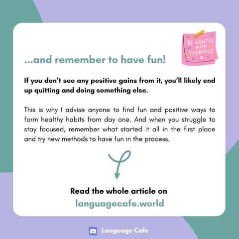  ...and remember to have fun!

If you don't see any positive gains from it, you'll likely end up quitting and doing something else. This is why I advise anyone to find fun and positive ways to form healthy habits from day one. And when you struggle to stay focused, remember what started it all in the first place and try new methods to have fun in the process. Read the whole article on languagecafe.world 