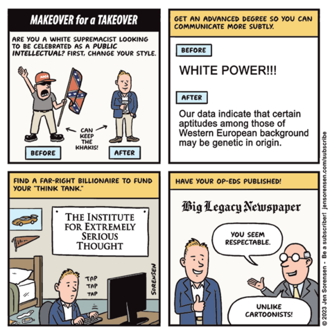 MAKEOVER FOR A TAKEOVER

1. Are you a white supremacist looking to be celebrated as a public intellectual? First, change your style.

BEFORE: Angry MAGA guy with a Confederate flag

AFTER: Same guy in a sportjacket with a cocktail

Can keep the khakis!

2. Get an advanced degree so you can communicate more subtly.

BEFORE: WHITE POWER!!!

AFTER: Our data indicate that certain aptitudes among those of Western European background may be genetic in origin.

3. Find a far-right billionaire to fund your "think tank"

Guy tapping on computer keyboard in bedroom under sign saying "THE INSTITUE FOR EXTREMELY SERIOUS THOUGHT"

4. Have your op-eds published!

At Big Legacy Newspaper

Editor to right-wing extremist: You seem respectable. Unilke cartoonists!