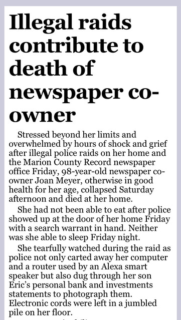 Illegal raids contribute to death of newspaper co-owner
Stressed beyond her limits and overwhelmed by hours of shock and grief after illegal police raids on her home and the Marion County Record newspaper office Friday, 98-year-old newspaper co-owner Joan Meyer, otherwise in good health for her age, collapsed Saturday afternoon and died at her home.
She had not been able to eat after police showed up at the door of her home Friday with a search warrant in hand. Neither was she able to sleep Friday night.
She tearfully watched during the raid as police not only carted away her computer and a router used by an Alexa smart speaker but also dug through her son Eric’s personal bank and investments statements to photograph them. Electronic cords were left in a jumbled pile on her floor.