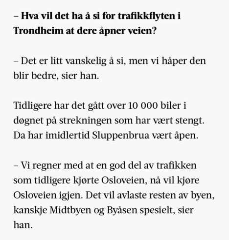 – Hva vil det ha å si for trafikkflyten i Trondheim at dere åpner veien?

– Det er litt vanskelig å si, men vi håper den blir bedre, sier han.

Tidligere har det gått over 10 000 biler i døgnet på strekningen som har vært stengt. Da har imidlertid Sluppenbrua vært åpen.

– Vi regner med at en god del av trafikken som tidligere kjørte Osloveien, nå vil kjøre Osloveien igjen. Det vil avlaste resten av byen, kanskje Midtbyen og Byåsen spesielt, sier han.