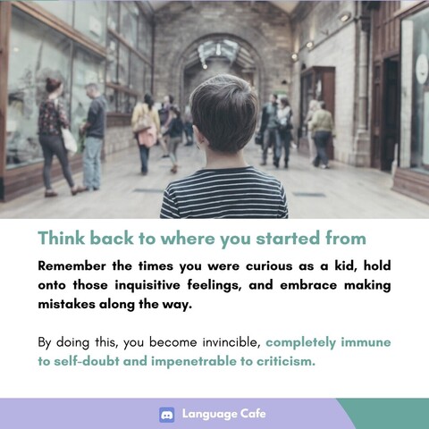 Think back to where you started from Remember the times you were curious as a kid, hold onto those inquisitive feelings, and embrace making mistakes along the way. By doing this, you become invincible, completely immune to self-doubt and impenetrable to criticism. 
