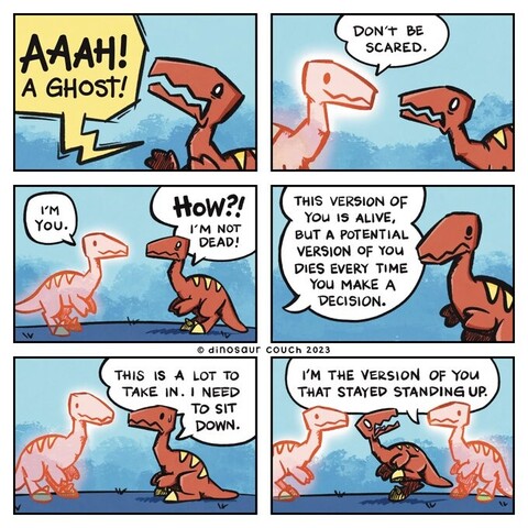 A comic with 6 fracmes

1st frame - Raptor screaming in terror: Aaah! A ghost!

2nd frame - Ghost raptor: Don’t be scared. I’m you.

3rd frame - Terrified raptor: How? I’m not dead!

4th frame - Ghost raptor: This version of you is alive, but a potential version of you dies every time you make a decision.

5th frame - Raptor, on its haunches: This is a lot to take in. I need to sit down.

6th frame - A second ghost raptor appears. Live raptor jumps up in shock, its mouth open in a silent, terrified scream.
Second ghost raptor: I’m the version of you that stayed standing up.