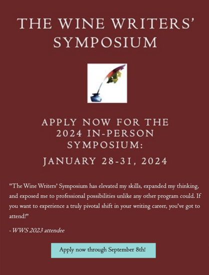 THE WINE WRITERS SYMPOSIUM APPLY NOW FOR THE 2024 IN-PERSON SYMPOSIUM: JANUARY 28-31, 2024 ""The Wine Writers' Symposium has elevated my skills, expanded my thinking, and exposed me to professional possibilities unlike any other program could. If you want to experience a truly pivotal shift in your writing career, you've got to attend!" -WWS 2023 attendee 