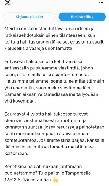 23.7.2023 Sebastian Tynkkynen X-twitterissä (osa 2)

Meidän on valmistauduttava uusin ideoin ja ratkaisuehdotuksin siihen tilanteeseen, kun koittaa hallituskauden jälkeiset eduskuntavaalit - alueellisia vaaleja unohtamatta. 

Erityisesti haluaisin olla kehittämässä entisestään puolueemme viestintää, johon koen, että minulla olisi asiantuntemusta. Halusimme tai emme, some tulee määrittämään yhä enemmän, saammeko viestimme läpi. Samaan aikaan valtamediassa meitä lyödään yhä kovempaa. 

Seuraavat 4 vuotta hallituksessa tulevat olemaan viestinnällisesti armottomat ja kannatan suuntaa, jossa resursseja painotetaan kohti monipuolisempaa ja aktiivisempaa sometuotantoa. Jos emme siinä pärjää, kansalle jää mieliin se, mitä valtamedia meistä tulee kertomaan. 

Kenet sinä haluat mukaan johtamaan puoluettamme? Tule paikalle Tampereelle 12.-13.8. äänestämään  