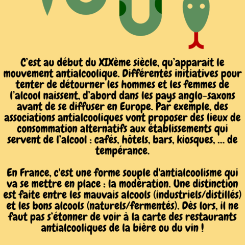 Explication de texte : C’est au début du XIXème siècle, qu’apparait le mouvement antialcoolique. Différentes initiatives pour tenter de détourner les hommes et les femmes de l’alcool naissent, d’abord dans les pays anglo-saxons avant de se diffuser en Europe. Par exemple, des associations antialcooliques vont proposer des lieux de consommation alternatifs aux établissements qui servent de l’alcool : cafés, hôtels, bars, kiosques, … de tempérance.

En France, c'est une forme souple d'antialcoolisme qui va se mettre en place : la modération. Une distinction est faite entre les mauvais alcools (industriels/distillés) et les bons alcools (naturels/fermentés). Dès lors, il ne faut pas s’étonner de voir à la carte des restaurants antialcooliques de la bière ou du vin !