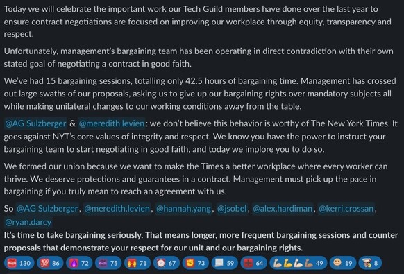 Today we will celebrate the important work our Tech Guild members have done over the last year to ensure contract negotiations are focused on improving our workplace through equity, transparency and respect. Unfortunately, management’s bargaining team has been operating in direct contradiction with their own stated goal of negotiating a contract in good faith. We’ve had 15 bargaining sessions, totalling only 42.5 hours of bargaining time. Management has crossed out large swaths of our proposals, asking us to give up our bargaining rights over mandatory subjects all while making unilateral changes to our working conditions away from the table. A.G. Sulzberger & Meredith Levien: we don’t believe this behavior is worthy of The New York Times. It goes against NYT’s core values of integrity and respect. We know you have the power to instruct your bargaining team to start negotiating in good faith, and today we implore you to do so. We formed our union because we want to make the Times a better workplace where every worker can thrive. We deserve protections and guarantees in a contract. Management must pick up the pace in bargaining if you truly mean to reach an agreement with us. So A.G. Sulzberger, Meredith Levien, Hannah Yang, Jason Sobel, Alex Hardiman, Kerri Crossan, Ryan Darcy, It's time to take bargaining seriously. That means longer, more frequent bargaining sessions and counter proposals that demonstrate your respect for our unit and our bargaining rights.