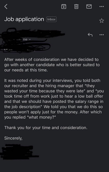 Job application email reply: After weeks of consideration we have decided to go with another candidate who is better suited to our needs at this time. It was noted during your interviews, you told both our recruiter and the hiring manager that "they wasted your time because they were late" and "you took time off from work just to hear a low ball offer and that we should have posted the salary range in the job description" We told you that we do this so people won't apply just for the money. After which you replied "what money?" Thank you for your time and consideration. Sincerely,