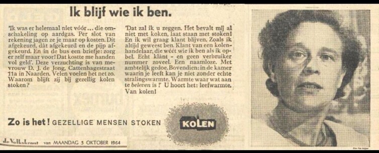 Kopie van krantenadvertentie uit 1964 voor kolen als ideale warmtebron in huis.

Ik blijf wie ik ben.

'Ik was er helemaal niet vóór... die omschakeling op aardgas. Per slot van rekening jagen ze je maar op kosten. Dit afgekeurd, dat afgekeurd en de pijp afgekeurd. En in de bus een briefje: zorg  er zelf maar voor! Dat kostte me handen vol geld'. Deze verzuchting is van me-vrouw D. J. de Jong, Cattenhagestraat 11a in Naarden. Velen voelen het net zo. 
Waarom blijft zij bij gezellig kolen stoken?
'Dat zal ik u zeggen. Het bevalt mij al niet met koken, laat staan met stoken!  En ik wil graag klant blijven. Zoals ik altijd geweest ben. Klant van een kolenhandelaar, die wéét wie ik ben  als ik opbel.  Echt klant - en geen verbruiker 
nummer zoveel. Een naamloze. Met ambtelijk gedoe. Bovendien: in de kamer waarin je leeft kan je niet zonder echte stralingswarmte. Warmte waar wat aan te beleven is ! U hoort het: leefwarmte. Van kolen!'

Zo is het! GEZELLIGE MENSEN STOKEN KOLEN

De Volkskrant van maandag 5 oktober 1964

[Naast de tekst een zwart-wit foto van een jaren-zestig huisvrouw. De suggestie is dat dit een foto is van de in de advertentie opgevoerde (en waarschijnlijk gefingeerde) mevrouw De Jong uit Naarden.]