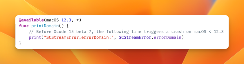 @available(macOS 12.3, *)
func printDomain() {
    // Before Xcode 15 beta 7, the following line triggers a crash on macOS < 12.3
    print("SCStreamError.errorDomain:", SCStreamError.errorDomain)
}
