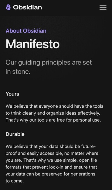 About Obsidian
Manifesto

Our guiding principles are set in stone.

Yours
We believe that everyone should have the tools to think clearly and organize ideas effectively. That's why our tools are free for personal use.

Durable
We believe that your data should be future-proof and easily accessible, no matter where you are. That's why we use simple, open file formats that prevent lock-in and ensure that your data can be preserved for generations to come.

