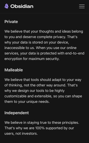 Private
We believe that your thoughts and ideas belong to you and deserve complete privacy. That's why your data is stored on your device, inaccessible to us. When you use our online services, your data is protected with end-to-end encryption for maximum security.

Malleable
We believe that tools should adapt to your way of thinking, not the other way around. That's why we design our tools to be highly customizable and extensible, so you can shape them to your unique needs.

Independent
We believe in staying true to these principles. That's why we are 100% supported by our users, not investors.

