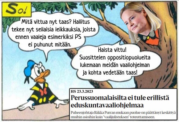 Aku Ankka: "Mitä vittua nyt taas? Hallitus tekee nyt sellaisia leikkauksia, joista ennen vaaleja esimerkiksi PS ei puhunut mitään."

Riikka Purra puun kolosta: "Haista vittu! Suosittelen oppositiopuolueita lukemaan meidän vaaliohjelman ja kohta vedetään taas!"

Tekstilaatikko: HS 23.3.2023
Perussuomalaisilta ei tule erillistä eduskuntavaaliohjelmaa
Puheenjohtaja Riikka Purran mukaan puolue on päättänyt keskittyä muihin asioihin kuin ”vaalijulistuksen” toteuttamiseen.