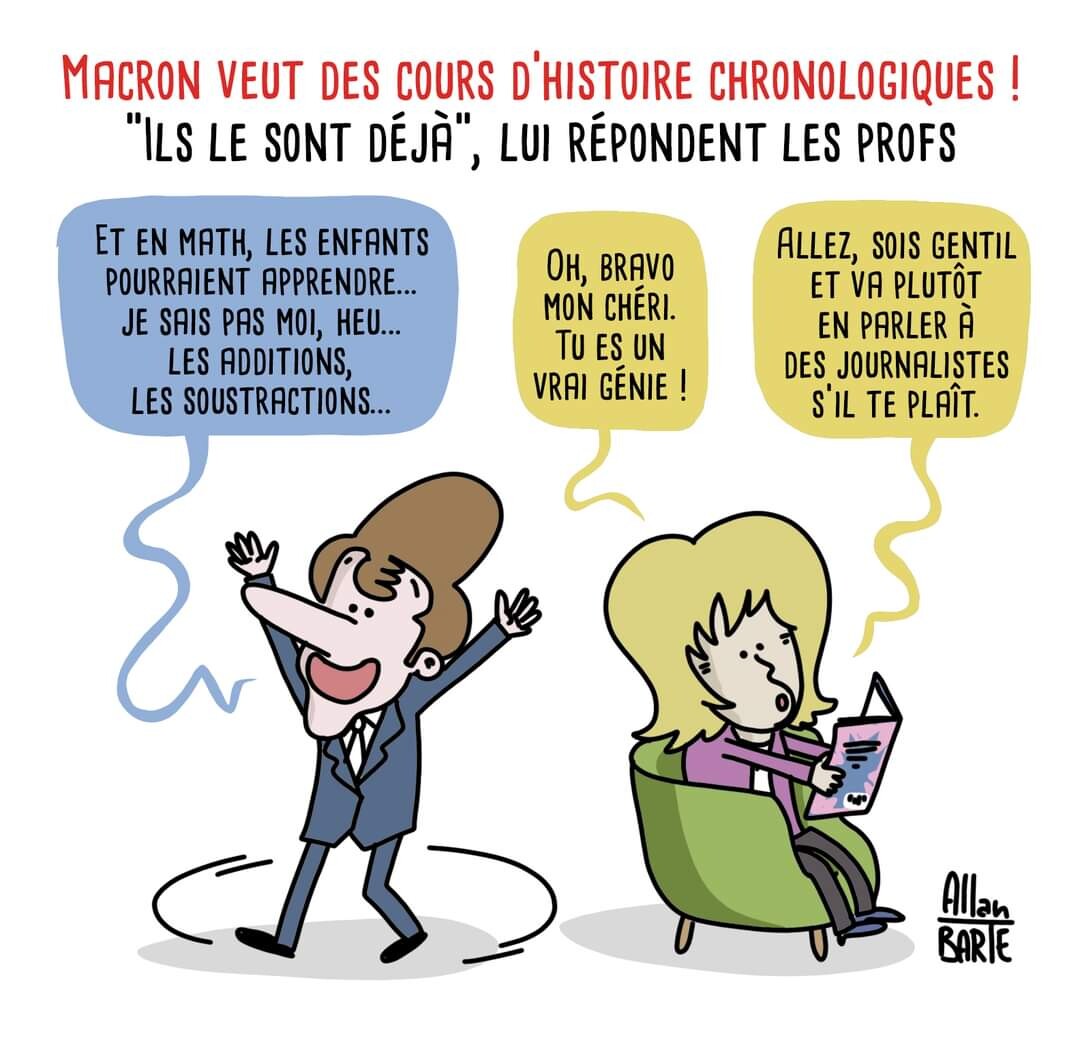 Titre du dessin :  Macron veut des cours d'histoire chronologiques ! "Ils le sont déjà", lui répondent les profs. Macron tourne en rond, les bras en l'air, tout excité :  - Et en math, les enfants pourraient apprendre... je sais pas moi, heu... les additions, les soustractions... Brigitte, peu attentive, lisant une revue dans son fauteuil- Oh, bravo mon chéri. Tu es un vrai génie !Allez, sois gentil et va plutôt en parler à des journalistes s’il te plaît.