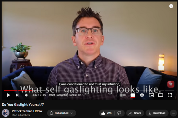 Do You Gaslight Yourself?
https://www.youtube.com/watch?v=GNAcUm-U3NE
372,924 views  28 Sept 2021  My Channel as a Childhood Trauma Course
Topics covered in this video: gaslit, gaslighting, manipulation, childhoodtrauma, therapy, psychology, healing, inner child, adulting, toxic parents, toxicfamilysystem, ifs,  self-healing,  journaling ,toxic relationships, triggers, childhood trauma, inner child, inner child work,  c-ptsd,  ptsd, toxic parents, narcissistic abuse, assertion, mind reading, moods, healing, abusive parents, emotional abuse, childhood ptsd, repressed memories, hypervigilance, narcissistic parents, emotionally abusive parents, child abuse, narcissistic father, childhood emotional neglect, abuse, narcissistic mother, NPD, BPD, dysfunctional family

Chapters:
0:00 Intro
1:41 What Gaslighting Looks Like
4:34 Connect With Me
5:18 Steps to the Self-Gaslighting Pattern
5:32 Steps to the Self-Gaslighting Pattern - Something Comes Up that You Want to Change
5:55 Steps to the Self-Gaslighting Pattern - It Plays Itself Out (Discomfort)
6:34 Steps to the Self-Gaslighting Pattern - The Tipping Point Into Gaslighting Ourselves
9:23 Examples of Being Gaslit in Childhood
12:04 How to Avoid Gaslighting Yourself
12:35 How to Avoid Gaslighting Yourself - Prompt #1 - 3 Examples
14:06 How to Avoid Gaslighting Yourself - Prompt #2 - Situations Where You Tend to Gaslight...
15:44 How to Avoid Gaslighting Yourself - Prompt #3 - Reparenting the Inner-Child