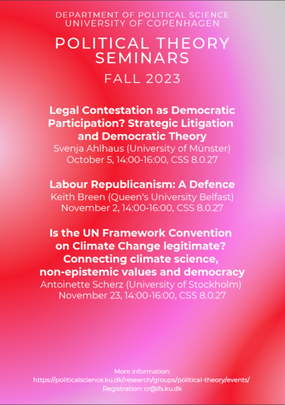 Pink and red poster of the Political Theory Seminars for the Fall 2023 at the University of Copenhagen. 
On the program:
On October 5, from 14:00 to 16:00: "Legal Contestation as Democratic Participation? Strategic Litigation and Democratic Theory" by Svenja Ahlhaus (University of Münster)
On November 2, from 14:00 to 16:00: "Labour Republicanism: A Defence" by Keith Breen (Queen's University Belfast)
On November 23, from 14:00 to 16:00: "Is the UN Framework Convention on Climate Change legitimate? Connecting climate science,
non-epistemic values and democracy" by Antoinette Scherz (University of Stockholm)
