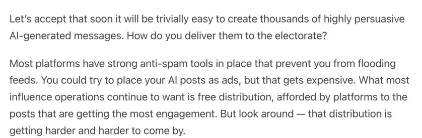 Let’s accept that soon it will be trivially easy to create thousands of highly persuasive AI-generated messages. How do you deliver them to the electorate?

Most platforms have strong anti-spam tools in place that prevent you from flooding feeds. You could try to place your AI posts as ads, but that gets expensive. What most influence operations continue to want is free distribution, afforded by platforms to the posts that are getting the most engagement. But look around — that distribution is getting harder and harder to come by.