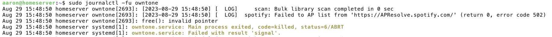 aaron@homeserver:~$ sudo journalctl -fu owntone
Aug 29 15:48:50 homeserver owntone[2693]: [2023-08-29 15:48:50] [  LOG]     scan: Bulk library scan completed in 0 sec
Aug 29 15:48:50 homeserver owntone[2693]: [2023-08-29 15:48:50] [  LOG]  spotify: Failed to AP list from 'https://APResolve.spotify.com/' (return 0, error code 502)
Aug 29 15:48:50 homeserver owntone[2693]: free(): invalid pointer
Aug 29 15:48:50 homeserver systemd[1]: owntone.service: Main process exited, code=killed, status=6/ABRT
Aug 29 15:48:50 homeserver systemd[1]: owntone.service: Failed with result 'signal'.