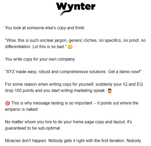 You look at someone else's copy and think:

"Wow, this is such unclear jargon, generic cliches, no specifics, no proof, no differentiation. Lol this is so bad." 🙄

You write copy for your own company: "XYZ made easy, robust and comprehensive solutions. Get a demo now!"

For some reason when writing copy for yourself, suddenly your IQ and EQ drop 100 points and you start writing marketing speak. 🤦

🎯 This is why message testing is so important -- it points out where the emperor is naked.