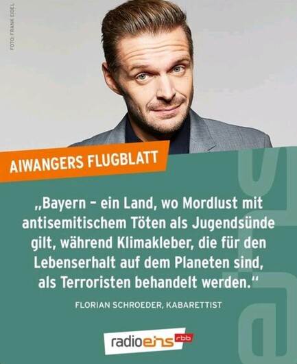 Radio Eins, Florian Schröder.

"Bayern - ein Land , wo Mordlust mit antisemitisch äem Töten als Jugendsünde gilt, während Klimakleber, die für den Lebenserhalt auf dem Planeten als Terroristen behandelt werden. 
