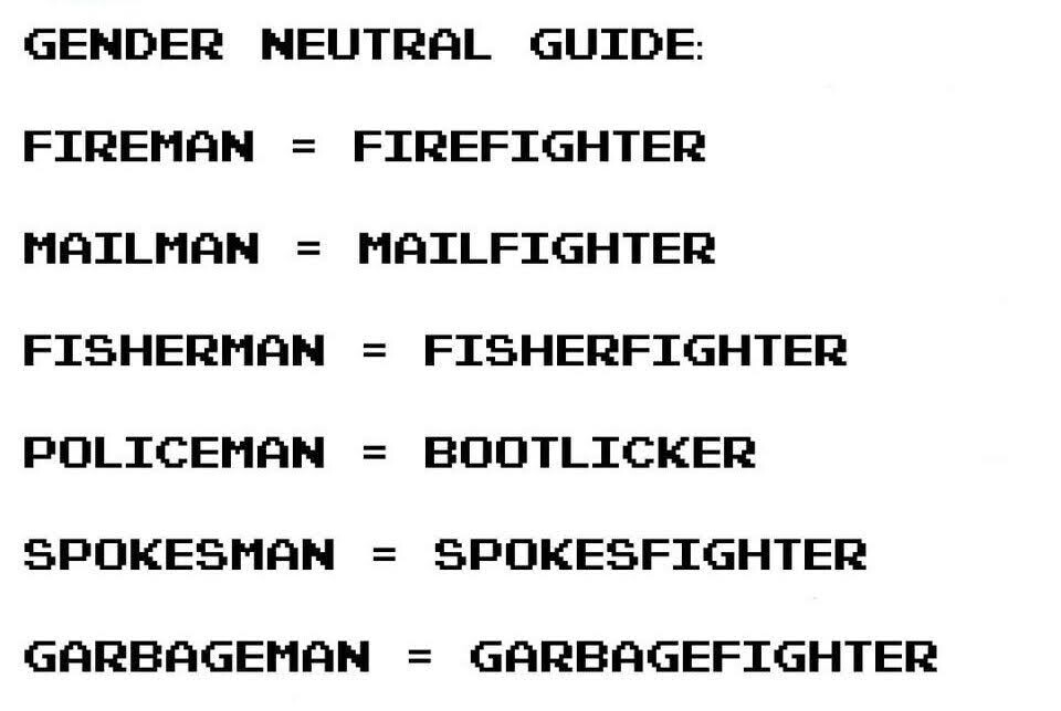 GENMDER NEUTRAL GUIDE:

FIREMAN = FIREFIGHTER
MAILMAN = MAILFIGHTER
FISHERMAM = FISHERFIGHTER POLICEMAN = BOOTLICKER SPOKESHMAN = SPOKESFIGHTER GARBAGEMAN = GARBAGEFIGHTER 