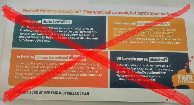 Back of anti-Voice propaganda tries to stoke ungrounded fears, raising irrelevant issues such as compensation costs, abolishment of Australia Day, and erroneous claims about any change necessarily being negative and permanent.
It reads:
What will the Voice actually do? They won't tell us much, but here's what we know ...

The Voice will: divide Australians
With the Voice, Australia will become a nation divided.
Families, mates, colleagues. We all become permanently divided. Australia is not a racist country, we are the envy of the world. Vote no to the Voice of division and let's keep it that way.

How much will: compensation cost?
Reparations and compensation for 'historical wrongs' are on the agenda for the activists pushing the Voice. They have said so loudly, openly, clearly. The question for all Australians is simple - how much will the voice cost you?

Is it fair to: change the national rulebook?
Changing the constitution is a big deal. Once the rulebook of the country is changed, it is changed permanently. The divisive Voice will change our parliamentary democracy forever in ways we don't even know yet. It will have special access to Ministers and the Public Service. Forever.

Will Australia Day be: abolished?
Activists behind the Voice have said it clearly, in fact they insist - they want to abolish Australia Day altogether.
We know it is on their agenda - they have openly said it.

Fair Australia

Find out more at www.fairaustralia.com.au