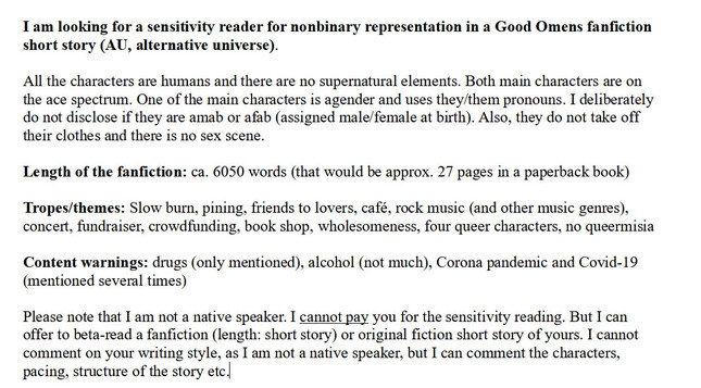 I am looking for a sensitivity reader for nonbinary representation in a Good Omens fanfiction short story (AU, alternative universe). 

All the characters are humans and there are no supernatural elements. Both main characters are on the ace spectrum. One of the main characters is agender and uses they/them pronouns. I deliberately do not disclose if they are amab or afab (assigned male/female at birth). Also, they do not take off their clothes and there is no sex scene.

Length of the fanfiction: ca. 6050 words (that would be approx. 27 pages in a paperback book)

Tropes/themes: Slow burn, pining, friends to lovers, café, rock music (and other music genres), concert, fundraiser, crowdfunding, book shop, wholesomeness, four queer characters, no queermisia

Content warnings: drugs (only mentioned), alcohol (not much), Corona pandemic and Covid-19 (mentioned several times)

Please note that I am not a native speaker. I cannot pay you for the sensitivity reading. But I can offer to beta-read a fanfiction (length: short story) or original fiction short story of yours. I cannot comment on your writing style, as I am not a native speaker, but I can comment the characters, pacing, structure of the story etc.

